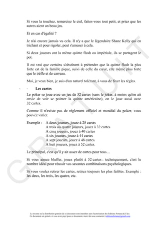 Si vous la touchez, remerciez le ciel, faites-vous tout petit, et priez que les
    autres aient un beau jeu.

    Et en cas d'égalité ?

    Je n'ai encore jamais vu cela. Il n'y a que le légendaire Shane Kelly qui en
    trichant et pour rigoler, peut s'amuser à cela.




                                                                                      IT
    Si deux joueurs ont la même quinte flush ou impériale, ils se partagent le
    pot.

    Il est vrai que certains s'obstinent à prétendre que la quinte flush la plus
    forte est de la famille pique, suivi de celle du cœur, elle même plus forte
    que le trèfle et de carreau.

    Moi, je veux bien, je suis d'un naturel tolérant, à vous de fixer les règles.




                                                           U
-   -         Les cartes
    Le poker se joue avec un jeu de 52 cartes (sans le joker, à moins qu'on ait
    envie de voir se pointer la quinte américaine), on le joue aussi avec
    32 cartes.
                                    T
    Comme il n'existe pas de règlement officiel et mondial du poker, vous
    pouvez varier.

    Exemple : A deux joueurs, jouez à 28 cartes
              A trois ou quatre joueurs, jouez à 32 cartes
          A

              A cinq joueurs, jouez à 40 cartes
              A six joueurs, jouez à 44 cartes
              A sept joueurs, jouez à 48 cartes
              A huit joueurs, jouez à 52 cartes.
R


    Le principal, c'est qu'il y ait assez de cartes pour tous…

    Si vous aimez bluffer, jouez plutôt à 52 cartes : techniquement, c'est le
    nombre idéal pour réussir vos savantes combinaisons psychologiques.

    Si vous voulez retirer les cartes, retirez toujours les plus faibles. Exemple :
G



    les deux, les trois, les quatre, etc.




        La revente ou la distribution gratuite de ce document sont interdites sans l'autorisation des Editions Fortuna & Ulys.
        Ce document est gratuit, si vous avez payé pour ce document, merci de nous contacter à editionsfortuna@gmail.com
 
