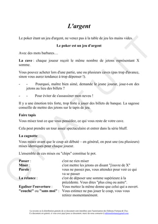 L'argent
Le poker étant un jeu d'argent, ne venez pas à la table de jeu les mains vides.

                                         Le poker est un jeu d'argent




                                                                                       IT
Avec des mots barbares…

La cave : chaque joueur reçoit le même nombre de jetons représentant X
somme.

Vous pouvez acheter lors d'une partie, une ou plusieurs caves (pas trop d'avance,
sinon vous aurez tendance à trop dépenser !).

-    -     Pourquoi, maître bien aimé, demande le jeune joueur, joue-t-on des


-
     jetons au lieu des billets ?

     -         Pour éviter de s'assassiner mon neveu !

                                                            U
Il y a une émotion très forte, trop forte à jouer des billets de banque. La sagesse
                                     T
conseille de mettre des jetons sur le tapis de jeu.

Faire tapis
Vous misez tout ce que vous possédez, ce qui vous reste de votre cave.
           A

Cela peut prendre un tour assez spectaculaire et entrer dans la série bluff.

La cagnotte
Vous misez avant que le coup ait débuté – en général, on peut une (ou plusieurs)
mises identiques pour chaque joueur.
R


L'ensemble de ces mises ou "chips" constitue le pot.

Passer :                 c'est ne rien miser
Miser :                  c'est mettre les jetons en disant "j'ouvre de X"
Parole :                 vous ne passez pas, vous attendez pour voir ce qui
G



                         va se passer
La relance :             c'est de déposer une somme supérieure à la
                         précédente. Vous dites "plus cinq ou autre".
Egaliser l'ouverture :   Vous mettez la même donne que celui qui a ouvert.
"couché" ou "sans moi" : Vous estimez ne pas jouer le coup, vous vous
                         retirez momentanément.



         La revente ou la distribution gratuite de ce document sont interdites sans l'autorisation des Editions Fortuna & Ulys.
         Ce document est gratuit, si vous avez payé pour ce document, merci de nous contacter à editionsfortuna@gmail.com
 