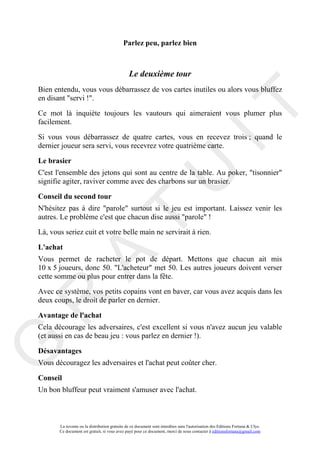 Parlez peu, parlez bien



                                               Le deuxième tour
Bien entendu, vous vous débarrassez de vos cartes inutiles ou alors vous bluffez
en disant "servi !".




                                                                                     IT
Ce mot là inquiète toujours les vautours qui aimeraient vous plumer plus
facilement.

Si vous vous débarrassez de quatre cartes, vous en recevez trois ; quand le
dernier joueur sera servi, vous recevrez votre quatrième carte.

Le brasier




                                                          U
C'est l'ensemble des jetons qui sont au centre de la table. Au poker, "tisonnier"
signifie agiter, raviver comme avec des charbons sur un brasier.

Conseil du second tour
N'hésitez pas à dire "parole" surtout si le jeu est important. Laissez venir les
                                   T
autres. Le problème c'est que chacun dise aussi "parole" !

Là, vous seriez cuit et votre belle main ne servirait à rien.

L'achat
          A

Vous permet de racheter le pot de départ. Mettons que chacun ait mis
10 x 5 joueurs, donc 50. "L'acheteur" met 50. Les autres joueurs doivent verser
cette somme ou plus pour entrer dans la fête.

Avec ce système, vos petits copains vont en baver, car vous avez acquis dans les
R


deux coups, le droit de parler en dernier.

Avantage de l'achat
Cela décourage les adversaires, c'est excellent si vous n'avez aucun jeu valable
(et aussi en cas de beau jeu : vous parlez en dernier !).
G



Désavantages
Vous découragez les adversaires et l'achat peut coûter cher.

Conseil
Un bon bluffeur peut vraiment s'amuser avec l'achat.



       La revente ou la distribution gratuite de ce document sont interdites sans l'autorisation des Editions Fortuna & Ulys.
       Ce document est gratuit, si vous avez payé pour ce document, merci de nous contacter à editionsfortuna@gmail.com
 