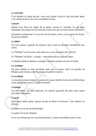 Le surachat
C'est doubler la valeur du pot, vous avez acheté le pot et celui qui parle après
vous achète le pot à son tour en doublant la mise.

Conseil
Quand vous fixez les règles de la partie, incluez le surachat. Le pot étant
important, des joueurs ne suivront pas, mais ceux qui suivront seront accrochés !




                                                                                     IT
Surachetez uniquement si vous avez de la chance, sinon vous risquez d'y laisser
de grosses plumes.

Le blind
Un seul joueur à gauche du donneur mise avant la première distribution des
cartes.




                                                          U
Le "blindeur" est l'ouvreur, mais après lui, on ne peut plus dire "parole".

Le "blindeur" de blind – aveugle – mise avant d'avoir reçu ses cartes.

Le blindeur parle le dernier et relance si d'autres joueurs ont suivi le blind.
                                   T
Le surblind
On peut doubler la mise du blind, mais seul le joueur situé à la gauche du
blindeur peut le faire, à lui l'avantage de parler le dernier.

L'overblind
          A

Le troisième joueur toujours à gauche du joueur double la mise du surblind (sans
avoir regardé ses cartes). Il parle le dernier.

Avantage
R


Les plus riches, les plus chanceux, les joueurs agressifs ont entre leurs mains
une arme redoutable.

Conseil
Lors d'une même partie, passez du pot au blind ou l'inverse. Cela stimule les
G



joueurs.

Le poker est un jeu de psychologie.

Le poker est un jeu d'argent.

Je ne vous donne que les conseils généraux. Le plus croustillant reste à venir.



       La revente ou la distribution gratuite de ce document sont interdites sans l'autorisation des Editions Fortuna & Ulys.
       Ce document est gratuit, si vous avez payé pour ce document, merci de nous contacter à editionsfortuna@gmail.com
 