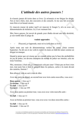 L'attitude des autres joueurs !
Je n'aurais jamais dû écrire dans ce livre. Ça m'ennuie et me fatigue les doigts.
J'en ai rien à faire, moi, des souvenirs et des conseils. Je me suis fait avoir par
mon frère et en beauté encore.

Ce mauvais joueur de poker (qu'il est mauvais le bougre !), m'a eu avec ses




                                                                                       IT
démonstrations de tricheries. Là, il est vraiment fort.

Moi, brave garçon, j'ai ouvert de grands yeux ébahis devant une telle dextérité,
je suis tombé dans le piège de

                                                  vouloir apprendre

−    −         D'accord, je t'apprends, mais toi tu écris dans ce livre !




                                                            U
Après toute une nuit de démonstrations variées de cartes, j'étais comme
hypnotisé. J'ai dit oui et me voilà le stylo à la main en train de ramer comme un
drogué en manque.

Quand je pense que cet oiseau qui ne connaît même pas la base des probabilités
                                     T
au jeu de poker, est devenu champion du monde de poker sur internet, cela me
noue l'estomac.

Moi, monsieur, à huit ans, je connaissais cela par cœur ! J'étais pas un bon à rien
moi, tout juste bon à faire le guignol dans les palaces, cartes à la main devant
           A

des caméras, fumiste !

Bon allons-y, cela ne sert à rien de râler.

Avec une paire au départ, au second tour avec trois cartes nouvelles, vous avez :
R


Deux paires : 1 fois sur 3
Un brelan : 1 fois sur 8
Un full : 1 fois sur 97
Un carré : 1 fois sur 359
G



Avec deux paires au premier tour, vous avez avec votre nouvelle carte :

Un full : 1 fois sur 11

Avec un brelan au premier tour, vous avez avec vos deux nouvelles cartes :

Un full : 1 fois sur 16
Un carré : 1 fois sur 23

         La revente ou la distribution gratuite de ce document sont interdites sans l'autorisation des Editions Fortuna & Ulys.
         Ce document est gratuit, si vous avez payé pour ce document, merci de nous contacter à editionsfortuna@gmail.com
 