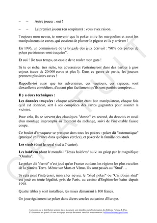 −    −         Autre joueur : oui !

−    −         Le premier joueur (en soupirant) : vous avez raison.

Toujours mon neveu, te souvenir que le poker attire les margoulins et aussi les
manipulateurs de cartes, qui essaient de plumer le pigeon et ils y arrivent !

En 1996, un commissaire de la brigade des jeux écrivait : "90% des parties de




                                                                                       IT
poker parisiennes sont truquées".

Et oui ! De tous temps, on essaie de te rouler mon gars !

Si tu es riche, très riche, tes adversaires t'entraîneront dans des parties à gros
enjeux (cave de 20 000 euros et plus !). Dans ce genre de partie, les joueurs
prennent plusieurs caves !

Rappelle-toi aussi que tes adversaires, ces vautours, ces rapaces, sont




                                                            U
d'excellents comédiens, d'autant plus facilement qu'ils sont parfois compères…

Il y a deux techniques :
Les données truquées : chaque adversaire étant bon manipulateur, chaque fois
qu'il est donneur, sert à ses complices des cartes gagnantes pour assurer la
                                     T
victoire.

Pour cela, ils se servent des classiques "donne" en second, du dessous et aussi
d'un montage impromptu au moment du mélange, suivi de l'inévitable fausse
coupe.
           A

Ce boulot d'arnaqueur se pratique dans tous les pokers : poker dit "automatique"
(pratiqué en France dans quelques cercles), et poker de la famille des studs.

Les studs (dont le royal stud à 7 cartes).
R


Les hold'em (dont le mondial "Texas hold'em" suivi au galop par le magnifique
"Omaha".

Le poker dit "fermé" n'est joué qu'en France ou dans les régions les plus reculées
de la planète Terre. Même sur Mars et Vénus, ils sont passés au "Stud"…
G




Si cela peut t'intéresser, mon cher neveu, le "Stud poker" ou "Caribbean stud"
est joué en toute légalité, près de Paris, au casino d'Enghien-les-bains depuis
1998.

Quatre tables y sont installées, les mises démarrant à 100 francs.

On joue également ce poker dans divers cercles ou casino d'Europe.

         La revente ou la distribution gratuite de ce document sont interdites sans l'autorisation des Editions Fortuna & Ulys.
         Ce document est gratuit, si vous avez payé pour ce document, merci de nous contacter à editionsfortuna@gmail.com
 
