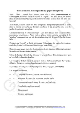 Dans les casinos, il est impossible d'y gagner à long terme
Mais… Mais… quand deux joueurs assis côte à côte communiquent et
s'échangent les cartes, à eux la victoire et l'argent… Au Stud poker, un brelan
(trois fois la même carte), se paie facilement trois fois la mise et un full neuf fois
la mise !

Avec talent, il suffit à l'un des deux complices, d'empalmer (de cacher la carte




                                                                                       IT
dans sa main), une carte, de déplacer sa chaise et de glisser la carte sous la
jambe du partenaire-complice.

L'autre la récupère et à nous le magot ! Cela dure deux à trois secondes et les
caméras ne voient rien… Ainsi peut-on glisser à son compère une carte de la
"couleur" manquante ce qui lui fera toucher cinq fois la mise ! Que la vie est
belle… !




                                                            U
Ce genre de "travail" se fait à trois, deux s'échangeant les cartes, le troisième
cache l'opération en détournant l'attention du surveillant.

De nombreux gangs sous des déguisements et des identités différentes ratissent
les casinos et les cercles européens.
                                     T
Citons la fameuse Donatella, italienne et spécialiste du déguisement, ainsi que
ce bon Valey, ukrainien de choc.

Les européens de l'est (merci la chute du mur de Berlin), constituent des équipes
efficaces (hongrois, russes, ukrainiens, grégoriens, roumains).
           A

Existent-ils des "stages de triche" organisés dans ces pays ? Sûrement !

Les moyens utilisé sont :

−    −         Comptage de cartes (avec ou sans ordinateur)
R


−    −         Marquage de cartes (en avance ou au pied levé)

−    −         Communication et échange de cartes au Stud poker

−    −
G



               Complicité avec le personnel

−    −         Déguisement

−    −         Diverses techniques.




         La revente ou la distribution gratuite de ce document sont interdites sans l'autorisation des Editions Fortuna & Ulys.
         Ce document est gratuit, si vous avez payé pour ce document, merci de nous contacter à editionsfortuna@gmail.com
 