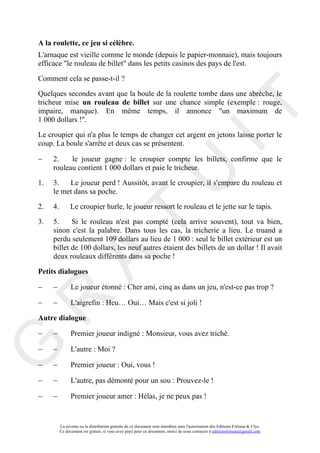 A la roulette, ce jeu si célèbre.
L'arnaque est vieille comme le monde (depuis le papier-monnaie), mais toujours
efficace "le rouleau de billet" dans les petits casinos des pays de l'est.

Comment cela se passe-t-il ?

Quelques secondes avant que la boule de la roulette tombe dans une abrèche, le
tricheur mise un rouleau de billet sur une chance simple (exemple : rouge,




                                                                                        IT
impaire, manque). En même temps, il annonce "un maximum de
1 000 dollars !".

Le croupier qui n'a plus le temps de changer cet argent en jetons laisse porter le
coup. La boule s'arrête et deux cas se présentent.

−    2.    le joueur gagne : le croupier compte les billets, confirme que le
     rouleau contient 1 000 dollars et paie le tricheur.

1.


2.
     3.
     le met dans sa poche.

     4.                                                      U
          Le joueur perd ! Aussitôt, avant le croupier, il s'empare du rouleau et


                Le croupier hurle, le joueur ressort le rouleau et le jette sur le tapis.
                                      T
3.   5.     Si le rouleau n'est pas compté (cela arrive souvent), tout va bien,
     sinon c'est la palabre. Dans tous les cas, la tricherie a lieu. Le truand a
     perdu seulement 109 dollars au lieu de 1 000 : seul le billet extérieur est un
     billet de 100 dollars, les neuf autres étaient des billets de un dollar ! Il avait
     deux rouleaux différents dans sa poche !
            A

Petits dialogues

−    −          Le joueur étonné : Cher ami, cinq as dans un jeu, n'est-ce pas trop ?
R


−    −          L'aigrefin : Heu… Oui… Mais c'est si joli !

Autre dialogue

−    −          Premier joueur indigné : Monsieur, vous avez triché.
G



−    −          L'autre : Moi ?

−    −          Premier joueur : Oui, vous !

−    −          L'autre, pas démonté pour un sou : Prouvez-le !

−    −          Premier joueur amer : Hélas, je ne peux pas !


          La revente ou la distribution gratuite de ce document sont interdites sans l'autorisation des Editions Fortuna & Ulys.
          Ce document est gratuit, si vous avez payé pour ce document, merci de nous contacter à editionsfortuna@gmail.com
 