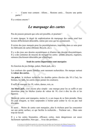 −    −      L'autre tout content : Allons… Restons amis… Encore une petite
     partie ?

Il y a mieux encore !


                             Le marquage des cartes




                                                                                     IT
Peu de joueurs pensent que cela soit possible, et pourtant !

A notre époque, le degré de sophistication du marquage des cartes rend leur
lecture difficilement détectable, même par ceux qui les connaissent.

Il existe des jeux marqués pour les prestidigitateurs, imprimés dans ce sens pour
les fabricants de cartes (Deland, Bicycle, etc.).




                                                          U
Il y a des jeux aux dessins asymétriques et d'autres aux dessins dissymétriques.
Il y a des centaines de moyens de marquer les cartes : points, pinçons, rognures,
rainures (facilement détectable par effeuillage).

                         Seuls les cartes importantes sont marquées
                                   T
En fonction du jeu (bridge, poker, black-jack, etc.).

Les couleurs des quatre familles sont rarement recherchées. On marque surtout
la valeur des cartes.
         A

Au poker, le tricheur recherche les doubles paires élevées (du 10 à l'as), les
brelans, les fulls, les carrés (mais jamais les couleurs).

Il suffi de marquer les 10, valets, dames, rois, as.
R


Au black jack, c'est encore plus simple : une marque pour les as suffit et une
deuxième pour les bûches (cartes de valeur de 10, c'est à dire les dix et les
figures).

Moins de cartes sont marquées, moins il y a un risque de se faire prendre. Dans
G



les jeux d'argent, se faire surprendre à tricher peut coûter la vie ou pas mal
d'avatars.

Et aussi… Moins de cartes sont marquées, plus le tricheur peut les concentrer
sur une petite surface, ce qui facilite la recherche… Tricheur oui… Mais sans
trop de travail.

Il y a les cartes biseautées, efficaces certes, mais dangereuses car assez
facilement repérables, bien que… Avec des profanes…

       La revente ou la distribution gratuite de ce document sont interdites sans l'autorisation des Editions Fortuna & Ulys.
       Ce document est gratuit, si vous avez payé pour ce document, merci de nous contacter à editionsfortuna@gmail.com
 