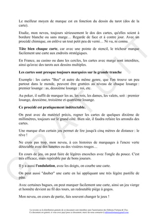 Le meilleur moyen de marque est en fonction du dessin du tarot (dos de la
carte).

Etudie, mon neveu, toujours sérieusement le dos des cartes, qu'elles soient à
bordure blanche ou sans marge… Regarde de face et à contre jour. Avec un
procédé chimique, on enlève un tout petit peu de verni… Ni vu, ni connu.

Tâte bien chaque carte, car avec une pointe de stencil, le tricheur marque




                                                                                     IT
facilement une carte aux endroits stratégiques.

En France, au casino ou dans les cercles, les cartes avec marge sont interdites,
ainsi qu'avec des tarots aux dessins multiples.

Les cartes sont presque toujours marquées sur la grande tranche
Exemple : les cartes "Bee" et autre du même genre, que l'on trouve un peu
partout dans le monde, peuvent être grattées au niveau de chaque losange :
premier losange : as, deuxième losange : roi, etc.



                                                          U
Au poker, il suffit de marquer les as, les rois, les dames, les valets, soit : premier
losange, deuxième, troisième et quatrième losange.
                                   T
Ce procédé est pratiquement indétectable.
On peut avec du matériel précis, rogner les cartes de quelques dixième de
millimètres, toujours sur le grand côté. Bien sûr, il faudra refaire les arrondis des
cartes.
         A

Une marque d'un certain jeu permet de lire jusqu'à cinq mètres de distance : le
rêve !

Ne crois pas trop, mon neveu, à ces histoires de marquages à l'encre verte
détectable avec des lunettes ou des visières rouges…
R


En cours de jeu, on peut faire de légères encoches avec l'ongle du pouce. C'est
très efficace, mais repérable par de bons joueurs.

Il y a aussi l'ondulation, avec les doigts, on courbe une carte.
G



On peut aussi "dauber" une carte en lui appliquant une très légère pastille de
pâte.

Avec certaines bagues, on peut marquer facilement une carte, ainsi un jeu vierge
et honnête devient au fil des tours, un redoutable piège à gogos.

Mon neveu, en cours de partie, fais souvent changer le jeux !


       La revente ou la distribution gratuite de ce document sont interdites sans l'autorisation des Editions Fortuna & Ulys.
       Ce document est gratuit, si vous avez payé pour ce document, merci de nous contacter à editionsfortuna@gmail.com
 