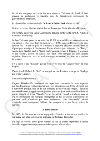 Le roi du marquage de cartes fut sans contexte Théodore de Land. Il était
graveur de profession et travailla dans le département imprimerie du
gouvernement américain.

Sa plus célèbre réalisation fut le De Land's Dollar Deck réalisé en 1913.

Ce jeu est encore fabriqué et distribué en Europe par Carta Mundi en Belgique.




                                                                                     IT
On l'appelle aussi "De Lands Automating playing cards" édité par S.S. Adams à
Neptume, New-jersey.

Le bon Théodore grava de sa main, les 12 000 signes différents nécessaires à sa
réalisation… Oui, tu as bien lu mon gars… 12 000 signes différents… De quoi
devenir fou… C'est ce qu'il fût d'ailleurs et séjourna plusieurs années dans un
hôpital psychiatrique à Norristown. Il créa d'autres jeux marqués : le "Daisy",
rien ne peut l'égaler, sauf le "Juice Deck" comme lecteur à distance, il y a aussi




                                                          U
le jeu "Nifty", cousin de Daisy. Les deux sont marqués au coin gauche
supérieur. Important, avec un seul marquage, on connaît la valeur et la couleur
de la carte.

Il y a aussi le jeu "League" qui n'a rien à voir avec le "League back" de chez
Bicycle.
                                   T
L'autre jeu de Deland, le "Star" est marqué suivant le même principe de l'horloge
que le jeu "League".

Une anecdote peu connue :
         A

Un jour, Théodore De Land reçut une importante commande de cartes stipulant
que l'as de pique devrait comporter une croix et un cimeterre. Cette idée plût tant
à notre bon graveur, qu'il en fit son standard et en avant les tirages… Jusqu'au
jour où d'Europe, il apprit que de grosses pertes de jeux avaient eu lieu dans les
R


grands casinos où le jeu "Wonder" avait été utilisé. Quand la tricherie avec ce
jeu fût découverte, les marques menaçantes de l'as de pique avertissaient les
perdants, qu'il n'espèrent pas être remboursés. Une "honorable" société
criminelle avait manigancé l'affaire. Les plaques et le jeu furent retirés du
marché !
G



                                                   A notre époque
En 1997, le fabricant de cartes espagnoles Fournier a innové en matière de
marquage aux ultra-violets, qu'il applique sur les faces des cartes.

Un logo de casino, ainsi qu'un numéro de lot de cartes imprimées à l'encre
invisible n'apparaissent que sous un éclairage aux ultra-violets.


       La revente ou la distribution gratuite de ce document sont interdites sans l'autorisation des Editions Fortuna & Ulys.
       Ce document est gratuit, si vous avez payé pour ce document, merci de nous contacter à editionsfortuna@gmail.com
 