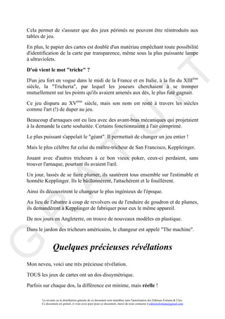 Cela permet de s'assurer que des jeux périmés ne peuvent être réintroduits aux
tables de jeu.

En plus, le papier des cartes est doublé d'un matériau empêchant toute possibilité
d'identification de la carte par transparence, même sous la plus puissante lampe
à ultraviolets.

D'où vient le mot "triche" ?




                                                                                     IT
D'un jeu fort en vogue dans le midi de la France et en Italie, à la fin du XIIIème
siècle, la "Tricheria", par lequel les joueurs cherchaient à se tromper
mutuellement sur les points qu'ils avaient amenés aux dés, le plus futé gagnait.

Ce jeu disparu au XVème siècle, mais son nom est resté à travers les siècles
comme l'art (!) de duper au jeu.

Beaucoup d'arnaques ont eu lieu avec des avant-bras mécaniques qui projetaient




                                                          U
à la demande la carte souhaitée. Certains fonctionnaient à l'air comprimé.

Le plus puissant s'appelait le "géant". Il permettait de changer un jeu entier !

Mais le plus célèbre fut celui du maître-tricheur de San Francisco, Keppleinger.
                                   T
Jouant avec d'autres tricheurs à ce bon vieux poker, ceux-ci perdaient, sans
trouver l'arnaque, pourtant ils avaient l'œil.

Un jour, lassés de se faire plumer, ils sautèrent tous ensemble sur l'estimable et
         A

honnête Kepplinger. Ils le bâillonnèrent, l'attachèrent et le fouillèrent.

Ainsi ils découvrirent le changeur le plus ingénieux de l'époque.

Au lieu de l'abattre à coup de revolvers ou de l'enduire de goudron et de plumes,
ils demandèrent à Kepplinger de fabriquer pour eux le même appareil.
R


De nos jours en Angleterre, on trouve de nouveaux modèles en plastique.

Dans le jardon des tricheurs américains, le changeur est appelé "The machine".
G



                Quelques précieuses révélations
Mon neveu, voici une très précieuse révélation.

TOUS les jeux de cartes ont un dos dissymétrique.

Parfois sur chaque dos, la différence est minime, mais réelle !

       La revente ou la distribution gratuite de ce document sont interdites sans l'autorisation des Editions Fortuna & Ulys.
       Ce document est gratuit, si vous avez payé pour ce document, merci de nous contacter à editionsfortuna@gmail.com
 