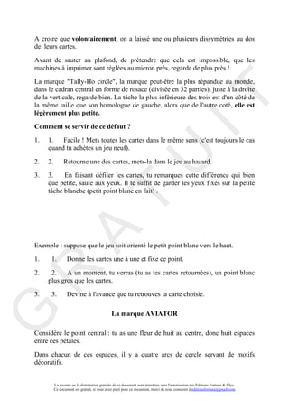 A croire que volontairement, on a laissé une ou plusieurs dissymétries au dos
de leurs cartes.

Avant de sauter au plafond, de prétendre que cela est impossible, que les
machines à imprimer sont réglées au micron près, regarde de plus près !

La marque "Tally-Ho circle", la marque peut-être la plus répandue au monde,
dans le cadran central en forme de rosace (divisée en 32 parties), juste à la droite




                                                                                        IT
de la verticale, regarde bien. La tâche la plus inférieure des trois est d'un côté de
la même taille que son homologue de gauche, alors que de l'autre coté, elle est
légèrement plus petite.

Comment se servir de ce défaut ?
1.   1.   Facile ! Mets toutes les cartes dans le même sens (c'est toujours le cas
     quand tu achètes un jeu neuf).

2.

3.
     2.

     3.

                                                             U
                Retourne une des cartes, mets-la dans le jeu au hasard.

           En faisant défiler les cartes, tu remarques cette différence qui bien
     que petite, saute aux yeux. Il te suffit de garder les yeux fixés sur la petite
     tâche blanche (petit point blanc en fait) .
                                      T
            A

Exemple : suppose que le jeu soit orienté le petit point blanc vers le haut.

1.    1.          Donne les cartes une à une et fixe ce point.
R


2.    2.    A un moment, tu verras (tu as tes cartes retournées), un point blanc
     plus gros que les cartes.

3.    3.          Devine à l'avance que tu retrouves la carte choisie.
G



                                               La marque AVIATOR

Considère le point central : tu as une fleur de huit au centre, donc huit espaces
entre ces pétales.

Dans chacun de ces espaces, il y a quatre arcs de cercle servant de motifs
décoratifs.


          La revente ou la distribution gratuite de ce document sont interdites sans l'autorisation des Editions Fortuna & Ulys.
          Ce document est gratuit, si vous avez payé pour ce document, merci de nous contacter à editionsfortuna@gmail.com
 