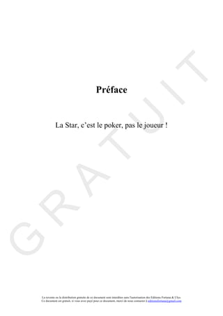 IT
                                                 Préface


               La Star, c’est le poker, pas le joueur !

                                                       U
                                T
      A
R
G




    La revente ou la distribution gratuite de ce document sont interdites sans l'autorisation des Editions Fortuna & Ulys.
    Ce document est gratuit, si vous avez payé pour ce document, merci de nous contacter à editionsfortuna@gmail.com
 