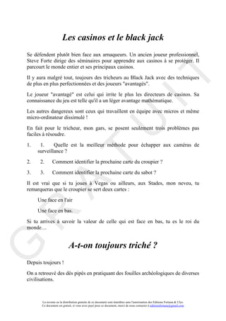 Les casinos et le black jack
Se défendent plutôt bien face aux arnaqueurs. Un ancien joueur professionnel,
Steve Forte dirige des séminaires pour apprendre aux casinos à se protéger. Il
parcourt le monde entier et ses principaux casinos.




                                                                                     IT
Il y aura malgré tout, toujours des tricheurs au Black Jack avec des techniques
de plus en plus perfectionnées et des joueurs "avantagés".

Le joueur "avantagé" est celui qui irrite le plus les directeurs de casinos. Sa
connaissance du jeu est telle qu'il a un léger avantage mathématique.

Les autres dangereux sont ceux qui travaillent en équipe avec micros et même
micro-ordinateur dissimulé !




1.    1.
                                                          U
En fait pour le tricheur, mon gars, se posent seulement trois problèmes pas
faciles à résoudre.

             Quelle est la meilleur méthode pour échapper aux caméras de
     surveillance ?
                                   T
2.    2.       Comment identifier la prochaine carte du croupier ?

3.    3.       Comment identifier la prochaine carte du sabot ?
           A

Il est vrai que si tu joues à Vegas ou ailleurs, aux Stades, mon neveu, tu
remarqueras que le croupier se sert deux cartes :

     Une face en l'air

     Une face en bas.
R


Si tu arrives à savoir la valeur de celle qui est face en bas, tu es le roi du
monde…


                             A-t-on toujours triché ?
G




Depuis toujours !

On a retrouvé des dés pipés en pratiquant des fouilles archéologiques de diverses
civilisations.



       La revente ou la distribution gratuite de ce document sont interdites sans l'autorisation des Editions Fortuna & Ulys.
       Ce document est gratuit, si vous avez payé pour ce document, merci de nous contacter à editionsfortuna@gmail.com
 