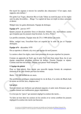 On reçoit les signaux à travers les semelles des chaussures ! C'est super, mais
rapporte zéro dollars !

On quitte Las Vegas, direction Rio et Lake Tahoe au nord du pays où les règles
sont les plus favorables… Bingo ! Le capital de base est triplé en deux semaines
et demie.

Malgré tout, les gains diminuent, l'équipe de disloque.




                                                                                     IT
Equipe n°5 – janvier 1977
Quatre joueurs de première force et direction Atlantic city, merveilleux casino
qui n'expulse pas les joueurs trop favorisés. Le rêve, l'Eden !

Les profits constants, l'équipe mise de 25 à 1 000 dollars par main.

Hélas, malgré tout, l'excellent Ken est expulsé de la salle de jeu et l'équipe




                                                          U
disloquée.

Equipe n°6 – décembre 1979
On se repointe à Atlantic city avec une équipe de neuf joueurs.

Le casino a durci les règles, mais tient promesse de ne pas expulser les joueurs.
                                   T
Comme on approche de Noël, que le père Noël doit bien aimer Ken, lui et son
équipe empochent plusieurs millions de dollars. Ensuite l'équipe se sépare.
Comme tout bon travailleur, chacun veut passer Noël tranquille.
         A

L'équipe du plaisir
Pour se faire plaisir, Ken monte une nouvelle équipe formée de compteurs
éminents et de gars formés par Ken lui-même.

Butin : 120 000 dollars en six mois.
R


Des problèmes juridiques empoisonnant la vie de Ken, il se retire du Black-Jack
et monte un trio de Jazz, chapeau mec !

Les grecs
G



Surnom donné aux tricheurs qui plument pigeons et autre nom d'oiseaux que tu
voudras donner aux malheureux gogos imprudents.

Ce n'est pas les "grecs" qui auraient négligé la couleur des tarots…

Va faire un tour dans les casinos où les cercles et tu verras combien les joueurs
négligent la couleur des tarots (au baccara).


       La revente ou la distribution gratuite de ce document sont interdites sans l'autorisation des Editions Fortuna & Ulys.
       Ce document est gratuit, si vous avez payé pour ce document, merci de nous contacter à editionsfortuna@gmail.com
 