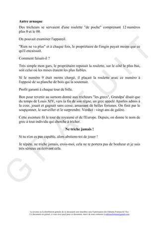 Autre arnaque
Des tricheurs se servaient d'une roulette "de poche" comprenant 12 numéros
plus 0 et le 00.

On pouvait examiner l'appareil.

"Rien ne va plus" et à chaque fois, le propriétaire de l'engin payait moins que ce
qu'il encaissait.




                                                                                     IT
Comment faisait-il ?

Très simple mon gars, le propriétaire reposait la roulette, sur le côté le plus bas,
soit celui où les mises étaient les plus faibles.

Si le numéro 9 était moins chargé, il plaçait la roulette avec ce numéro à
l'opposé de sa planche de bois qui la soutenait.

Profit garanti à chaque tour de bille.


                                                          U
Bon pour revenir au surnom donné aux tricheurs "les grecs", Grandpa' disait que
du temps de Louis XIV, vers la fin de son règne, un grec appelé Aparlos admis à
la cour, jouait et gagnait sans cesse, amassant de belles fortunes. On finit par le
                                   T
soupçonner, le surveiller et le surprendre. Verdict : vingt ans de galère.

Cette aventure fit le tour du royaume et de l'Europe. Depuis, on donne le nom de
grec à tout individu qui cherche à tricher.
         A

                                                 Ne triche jamais !
Si tu n'en es pas capable, alors abstiens-toi de jouer !

Je répète, ne triche jamais, crois-moi, cela ne te portera pas de bonheur et je suis
très sérieux en écrivant cela.
R
G




       La revente ou la distribution gratuite de ce document sont interdites sans l'autorisation des Editions Fortuna & Ulys.
       Ce document est gratuit, si vous avez payé pour ce document, merci de nous contacter à editionsfortuna@gmail.com
 