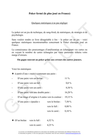 Poker fermé (le plus joué en France)


                                Quelques statistiques à ne pas négliger



Le poker est un jeu de technique, de sang-froid, de statistiques, de stratégie et de




                                                                                      IT
psychologie.

Sans vouloir rendre ce livre désagréable à lire – le poker est un jeu – voici
quelques statistiques incontournables concernant le Poker classique joué en
France.

La connaissance des pourcentages d’amélioration en échangeant vos cartes ou
en voyant le nombre de cartes échangées par votre partenaire réduira votre
marge d’erreurs.



                                                           U
       On gagne souvent au poker grâce aux erreurs des autres joueurs.
                                    T
Voici les statistiques

    -à partir d’une « main » contenant une paire :

-      D’une paire vers un brelan :                                                            11 %
          A

-      D’une paire vers un full :                                                                 0,8 %

-      D’une paire vers un carré :                                                                0,30 %

-      D’une paire vers une double paire :                                                      16,20 %
R


-      D’un tirage d’origine à 4 cartes vers la couleur :                                      19,15 %

-      D’une paire « épaulée »                                vers le brelan :                 7,50 %

                                                              vers le full :                   0,80 %
G




                                                              vers le carré :                  0,10 %



    -D’un brelan            vers le full :                    6,52 %

                            vers le carré :                   4,25 %

        La revente ou la distribution gratuite de ce document sont interdites sans l'autorisation des Editions Fortuna & Ulys.
        Ce document est gratuit, si vous avez payé pour ce document, merci de nous contacter à editionsfortuna@gmail.com
 