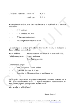 D’un brelan « épaulé » vers le full :                                     6,38 %

                                         vers le carré :                  2,12 %



Statistiquement sur cent jeux, voici les chiffres de la répartition de la première




                                                                                       IT
distribution :

-    -         50 % sont nuls

-    -         42 % comptent une paire

-    -          5 % comptent deux paires




                                                            U
-    -          3 % comptent un brelan ou mieux



Les statistiques se révèlent primordiales dans tous les pokers, en particulier le
Texas hold’hem (mon préféré)
                                     T
Texas hold’hem :                         poker ouvert avec un tableau de 5 cartes sur la table
(la Rolls des pokers)                    2 cartes par joueur
                                         Donc 7 cartes au total.
           A

Donne en trois temps :
-    -         main d’origine de 2 cartes fermées
-    -         Exposition d’un flop de 3 cartes
R


-    -         Exposition en 2 fois des sixième et septième cartes


J’ai le plaisir de participer au premier championnat du monde de Poker sur le
G



NET en octobre-novembre 2002 – 128 pays en compétition, un seul candidat par
pays, un seul gagnant qui empochera 100 000 dollars !

Vive le poker et le Hold’hem !



                                                                                     Bonne chance !


         La revente ou la distribution gratuite de ce document sont interdites sans l'autorisation des Editions Fortuna & Ulys.
         Ce document est gratuit, si vous avez payé pour ce document, merci de nous contacter à editionsfortuna@gmail.com
 