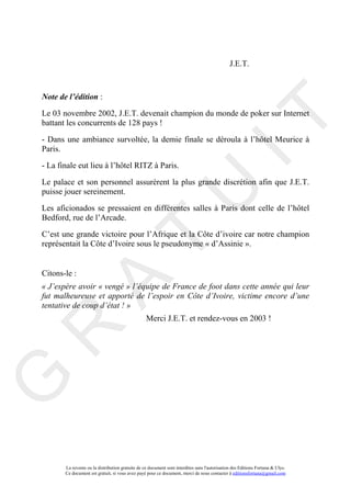 J.E.T.



Note de l’édition :

Le 03 novembre 2002, J.E.T. devenait champion du monde de poker sur Internet




                                                                                     IT
battant les concurrents de 128 pays !

- Dans une ambiance survoltée, la demie finale se déroula à l’hôtel Meurice à
Paris.

- La finale eut lieu à l’hôtel RITZ à Paris.

Le palace et son personnel assurèrent la plus grande discrétion afin que J.E.T.




                                                          U
puisse jouer sereinement.

Les aficionados se pressaient en différentes salles à Paris dont celle de l’hôtel
Bedford, rue de l’Arcade.

C’est une grande victoire pour l’Afrique et la Côte d’ivoire car notre champion
                                   T
représentait la Côte d’Ivoire sous le pseudonyme « d’Assinie ».


Citons-le :
         A

« J’espère avoir « vengé » l’équipe de France de foot dans cette année qui leur
fut malheureuse et apporté de l’espoir en Côte d’Ivoire, victime encore d’une
tentative de coup d’état ! »
                                                  Merci J.E.T. et rendez-vous en 2003 !
R
G




       La revente ou la distribution gratuite de ce document sont interdites sans l'autorisation des Editions Fortuna & Ulys.
       Ce document est gratuit, si vous avez payé pour ce document, merci de nous contacter à editionsfortuna@gmail.com
 