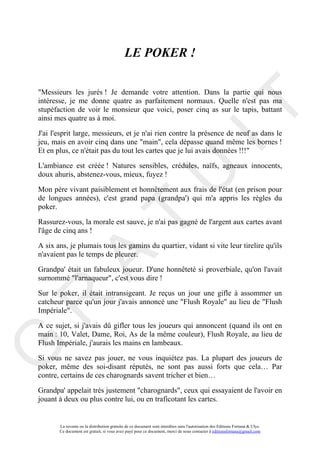 LE POKER !

"Messieurs les jurés ! Je demande votre attention. Dans la partie qui nous
intéresse, je me donne quatre as parfaitement normaux. Quelle n'est pas ma




                                                                                     IT
stupéfaction de voir le monsieur que voici, poser cinq as sur le tapis, battant
ainsi mes quatre as à moi.

J'ai l'esprit large, messieurs, et je n'ai rien contre la présence de neuf as dans le
jeu, mais en avoir cinq dans une "main", cela dépasse quand même les bornes !
Et en plus, ce n'était pas du tout les cartes que je lui avais données !!!"

L'ambiance est créée ! Natures sensibles, crédules, naïfs, agneaux innocents,




                                                          U
doux ahuris, abstenez-vous, mieux, fuyez !

Mon père vivant paisiblement et honnêtement aux frais de l'état (en prison pour
de longues années), c'est grand papa (grandpa') qui m'a appris les règles du
poker.
                                   T
Rassurez-vous, la morale est sauve, je n'ai pas gagné de l'argent aux cartes avant
l'âge de cinq ans !

A six ans, je plumais tous les gamins du quartier, vidant si vite leur tirelire qu'ils
n'avaient pas le temps de pleurer.
         A

Grandpa' était un fabuleux joueur. D'une honnêteté si proverbiale, qu'on l'avait
surnommé "l'arnaqueur", c'est vous dire !

Sur le poker, il était intransigeant. Je reçus un jour une gifle à assommer un
R


catcheur parce qu'un jour j'avais annoncé une "Flush Royale" au lieu de "Flush
Impériale".

A ce sujet, si j'avais dû gifler tous les joueurs qui annoncent (quand ils ont en
main : 10, Valet, Dame, Roi, As de la même couleur), Flush Royale, au lieu de
Flush Impériale, j'aurais les mains en lambeaux.
G




Si vous ne savez pas jouer, ne vous inquiétez pas. La plupart des joueurs de
poker, même des soi-disant réputés, ne sont pas aussi forts que cela… Par
contre, certains de ces charognards savent tricher et bien…

Grandpa' appelait très justement "charognards", ceux qui essayaient de l'avoir en
jouant à deux ou plus contre lui, ou en traficotant les cartes.


       La revente ou la distribution gratuite de ce document sont interdites sans l'autorisation des Editions Fortuna & Ulys.
       Ce document est gratuit, si vous avez payé pour ce document, merci de nous contacter à editionsfortuna@gmail.com
 