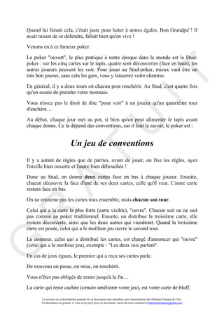 Quand lui faisait cela, c'était juste pour lutter à armes égales. Bon Grandpa' ! Il
avait raison de se défendre, fallait bien qu'on vive !

Venons en à ce fameux poker.

Le poker "ouvert", le plus pratiqué à notre époque dans le monde est le Stud-
poker : sur les cinq cartes sur le tapis, quatre sont découvertes (face en haut), les
autres joueurs peuvent les voir. Pour jouer au Stud-poker, mieux vaut être un




                                                                                     IT
très bon joueur, sans cela les gars, vous y laisserez votre chemise.

En général, il y a deux tours où chacun peut renchérir. Au Stud, c'est quatre fois
qu'on essaie de prendre votre monnaie.

Vous n'avez pas le droit de dire "pour voir" à un joueur qu'au quatrième tour
d'enchère…

Au début, chaque jour met au pot, si bien qu'on peut alimenter le tapis avant




                                                          U
chaque donne. Ce la dépend des conventions, car il faut le savoir, le poker est :


                               Un jeu de conventions
                                   T
Il y a autant de règles que de parties, avant de jouer, on fixe les règles, ayez
l'oreille bien ouverte et l'autre bien débouchée !

Donc au Stud, on donne deux cartes face en bas à chaque joueur. Ensuite,
         A

chacun découvre la face d'une de ses deux cartes, celle qu'il veut. L'autre carte
restera face en bas.

On ne retourne pas les cartes tous ensemble, mais chacun son tour.
R


Celui qui a la carte la plus forte (carte visible), "ouvre". Chacun suit ou ne suit
pas comme au poker traditionnel. Ensuite, on distribue la troisième carte, elle
restera découverte, ainsi que les deux autres qui viendront. Quand la troisième
carte est posée, celui qui a le meilleur jeu ouvre le second tour.

Le donneur, celui qui a distribué les cartes, est chargé d'annoncer qui "ouvre"
G



(celui qui a le meilleur jeu), exemple : "Les deux rois parlent".

En cas de jeux égaux, le premier qui a reçu ses cartes parle.

De nouveau on passe, on mise, on renchérit.

Vous n'êtes pas obligés de rester jusqu'à la fin…

La carte qui reste cachée (censée améliorer votre jeu), est votre carte de bluff.

       La revente ou la distribution gratuite de ce document sont interdites sans l'autorisation des Editions Fortuna & Ulys.
       Ce document est gratuit, si vous avez payé pour ce document, merci de nous contacter à editionsfortuna@gmail.com
 