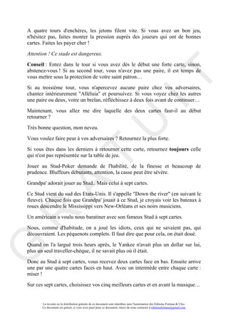 A quatre tours d'enchères, les jetons filent vite. Si vous avez un bon jeu,
n'hésitez pas, faites monter la pression auprès des joueurs qui ont de bonnes
cartes. Faites les payer cher !

Attention ! Ce stade est dangereux.

Conseil : Entez dans le tour si vous avez dès le début une forte carte, sinon,
abstenez-vous ! Si au second tour, vous n'avez pas une paire, il est temps de




                                                                                     IT
vous mettre sous la protection de votre saint patron…

Si au troisième tour, vous n'apercevez aucune paire chez vos adversaires,
chantez intérieurement "Alléluia" et poursuivez. Si vous voyez chez les autres
une paire ou deux, voire un brelan, réfléchissez à deux fois avant de continuer…

Maintenant, vous allez me dire laquelle des deux cartes faut-il au début
retourner ?

Très bonne question, mon neveu.



                                                          U
Vous voulez faire peur à vos adversaires ? Retournez la plus forte.

Si vous êtes dans les derniers à retourner cette carte, retournez toujours celle
                                   T
qui n'est pas représentée sur la table de jeu.

Jouer au Stud-Poker demande de l'habilité, de la finesse et beaucoup de
prudence. Bluffeurs débutants, attention, la casse peut être sévère.
         A

Grandpa' adorait jouer au Stud.. Mais celui à sept cartes.

Ce Stud vient du sud des Etats-Unis. Il s'appelle "Down the river" (en suivant le
fleuve). Chaque fois que Grandpa' jouait à ce Stud, je croyais voir les bateaux à
roues descendre le Mississippi vers New-Orléans et ses noirs musiciens.
R


Un américain a voulu nous baratiner avec son fameux Stud à sept cartes.

Nous, comme d'habitude, on a joué les idiots, ceux qui ne savaient pas, qui
découvraient. Les péquenots complets. Il faut dire que pour cela, on était doué.

Quand on l'a largué trois heurs après, le Yankee n'avait plus un dollar sur lui,
G



plus un seul traveller-chèque, il ne savait plus où il était.

Donc au Stud à sept cartes, vous recevez deux cartes face en bas. Ensuite arrive
une par une quatre cartes faces en haut. Avec un intermède entre chaque carte :
miser !

Sur ces sept cartes, choisissez vos cinq meilleurs cartes et en avant la musique…


       La revente ou la distribution gratuite de ce document sont interdites sans l'autorisation des Editions Fortuna & Ulys.
       Ce document est gratuit, si vous avez payé pour ce document, merci de nous contacter à editionsfortuna@gmail.com
 