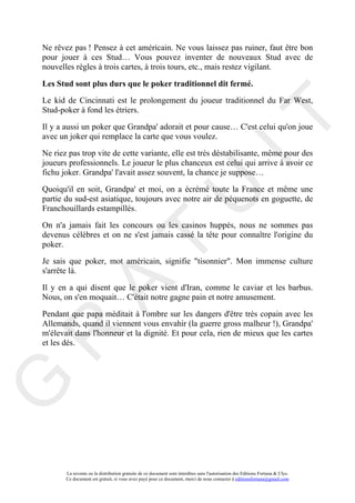 Ne rêvez pas ! Pensez à cet américain. Ne vous laissez pas ruiner, faut être bon
pour jouer à ces Stud… Vous pouvez inventer de nouveaux Stud avec de
nouvelles règles à trois cartes, à trois tours, etc., mais restez vigilant.

Les Stud sont plus durs que le poker traditionnel dit fermé.
Le kid de Cincinnati est le prolongement du joueur traditionnel du Far West,
Stud-poker à fond les étriers.




                                                                                     IT
Il y a aussi un poker que Grandpa' adorait et pour cause… C'est celui qu'on joue
avec un joker qui remplace la carte que vous voulez.

Ne riez pas trop vite de cette variante, elle est très déstabilisante, même pour des
joueurs professionnels. Le joueur le plus chanceux est celui qui arrive à avoir ce
fichu joker. Grandpa' l'avait assez souvent, la chance je suppose…

Quoiqu'il en soit, Grandpa' et moi, on a écrémé toute la France et même une

Franchouillards estampillés.

                                                          U
partie du sud-est asiatique, toujours avec notre air de péquenots en goguette, de


On n'a jamais fait les concours ou les casinos huppés, nous ne sommes pas
devenus célèbres et on ne s'est jamais cassé la tête pour connaître l'origine du
                                   T
poker.

Je sais que poker, mot américain, signifie "tisonnier". Mon immense culture
s'arrête là.
         A

Il y en a qui disent que le poker vient d'Iran, comme le caviar et les barbus.
Nous, on s'en moquait… C'était notre gagne pain et notre amusement.

Pendant que papa méditait à l'ombre sur les dangers d'être très copain avec les
Allemands, quand il viennent vous envahir (la guerre gross malheur !), Grandpa'
R


m'élevait dans l'honneur et la dignité. Et pour cela, rien de mieux que les cartes
et les dés.
G




       La revente ou la distribution gratuite de ce document sont interdites sans l'autorisation des Editions Fortuna & Ulys.
       Ce document est gratuit, si vous avez payé pour ce document, merci de nous contacter à editionsfortuna@gmail.com
 