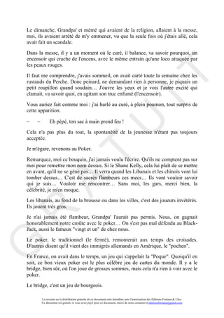Le dimanche, Grandpa' et mémé qui avaient de la religion, allaient à la messe,
moi, ils avaient arrêté de m'y emmener, vu que la seule fois où j'étais allé, cela
avait fait un scandale.

Dans la messe, il y a un moment où le curé, il balance, va savoir pourquoi, un
encensoir qui crache de l'encens, avec le même entrain qu'une loco attaquée par
les peaux rouges.




                                                                                       IT
Il faut me comprendre, j'avais sommeil, on avait carté toute la semaine chez les
rustauds du Perche. Donc peinard, ne demandant rien à personne, je piquais un
petit roupillon quand soudain… J'ouvre les yeux et je vois l'autre excité qui
clamait, va savoir quoi, en agitant son truc enfumé (l'encensoir).

Vous auriez fait comme moi : j'ai hurlé au curé, à plein poumon, tout surpris de
cette apparition.




                                                            U
−    −         Eh pépé, ton sac à main prend feu !

Cela n'a pas plus du tout, la spontanéité de la jeunesse n'étant pas toujours
acceptée.

Je m'égare, revenons au Poker.
                                     T
Remarquez, moi ce bouquin, j'ai jamais voulu l'écrire. Qu'ils ne comptent pas sur
moi pour remettre mon nom dessus. Si le Shane Kelly, cela lui plaît de se mettre
en avant, qu'il ne se gène pas… Il verra quand les Libanais et les chinois vont lui
tomber dessus… C'est de sacrés flambeurs ces mecs… Ils vont vouloir savoir
           A

qui je suis… Vouloir me rencontrer… Sans moi, les gars, merci bien, la
célébrité, je m'en moque.

Les libanais, au fond de la brousse ou dans les villes, c'est des joueurs invétérés.
Ils jouent très gros.
R


Je n'ai jamais été flambeur, Grandpa' l'aurait pas permis. Nous, on gagnait
honorablement notre croûte avec le poker… On s'est pas mal défendu au Black-
Jack, aussi le fameux "vingt et un" de chez nous.

Le poker, le traditionnel (le fermé), remonterait aux temps des croisades.
G



D'autres disent qu'il vient des immigrés allemands en Amérique, le "pochen".

En France, on avait dans le temps, un jeu qui s'appelait la "Poque". Quoiqu'il en
soit, ce bon vieux poker est le plus célèbre jeu de cartes du monde. Il y a le
bridge, bien sûr, où l'on joue de grosses sommes, mais cela n'a rien à voir avec le
poker.

Le bridge, c'est un jeu de bourgeois.

         La revente ou la distribution gratuite de ce document sont interdites sans l'autorisation des Editions Fortuna & Ulys.
         Ce document est gratuit, si vous avez payé pour ce document, merci de nous contacter à editionsfortuna@gmail.com
 
