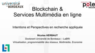 Blockchain &
Services Multimédia en ligne
Nicolas HERBAUT
Doctorant Université de Bordeaux – LaBRI
Virtualisation, programmabilité des réseaux, Multimédia, Economie
Intentions et Perspectives en recherche appliquée
 