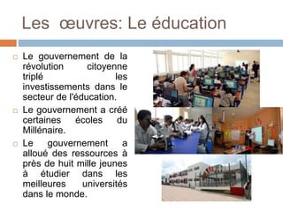 Les œuvres: Le éducation
 Le gouvernement de la
révolution citoyenne
triplé les
investissements dans le
secteur de l'éducation.
 Le gouvernement a créé
certaines écoles du
Millénaire.
 Le gouvernement a
alloué des ressources à
près de huit mille jeunes
à étudier dans les
meilleures universités
dans le monde.
 
