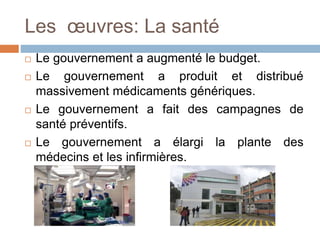Les œuvres: La santé
 Le gouvernement a augmenté le budget.
 Le gouvernement a produit et distribué
massivement médicaments génériques.
 Le gouvernement a fait des campagnes de
santé préventifs.
 Le gouvernement a élargi la plante des
médecins et les infirmières.
 