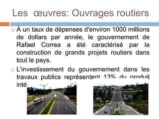 Les œuvres: Ouvrages routiers
 À un taux de dépenses d'environ 1000 millions
de dollars par année, le gouvernement de
Rafael Correa a été caractérisé par la
construction de grands projets routiers dans
tout le pays.
 L'investissement du gouvernement dans les
travaux publics représentent 13% du produit
intérieur brut (PIB).
 