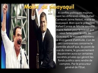 A conflits politiques majeurs
sont les différends entre Rafael
Correa et Jaime Nebot, maire de
Guayaquil. Bien que le président
Rafael Correa se félicite souvent
maire Nebot pour le travail que
vous faites pour la ville de
Guayaquil, le maire a maintenu
sa divergence d'attitude. L'un de
ces controverses concerne le
contrôle abusif que, du point de
vue du maire, le gouvernement
équatorien aura sur certaines
sociétés privées qui gèrent les
fonds publics sans rendre de
comptes. Par le procureur
général de l'Etat.
 