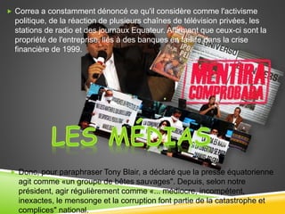  Donc, pour paraphraser Tony Blair, a déclaré que la presse équatorienne
agit comme «un groupe de bêtes sauvages". Depuis, selon notre
président, agir régulièrement comme «... médiocre, incompétent,
inexactes, le mensonge et la corruption font partie de la catastrophe et
complices" national.
 Correa a constamment dénoncé ce qu'il considère comme l'activisme
politique, de la réaction de plusieurs chaînes de télévision privées, les
stations de radio et des journaux Equateur. Affirmant que ceux-ci sont la
propriété de l'entreprise, liés à des banques en faillite dans la crise
financière de 1999.
 