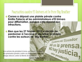 Poursuites contre El Univers et le livre Big Brother
 Correa a déposé une plainte pénale contre
Emilio Palacio et les administrateurs d'El Univers
pour diffamation, puisque cela répond aux
infractions.
 Bien que les 27 Février, 2012 a décidé de
pardonner à l'accusé et de retirer la plainte
contre les auteurs de "Big Brother".
«Les actions du président Correa, qui visent à engager
des poursuites pénales contre ses détracteurs, sont une
attaque directe contre la liberté d'expression."
Human Rights Watch.
 