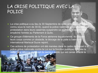 LA CRISE POLITIQUE AVEC LA
POLICE
 La crise politique a eu lieu le 30 Septembre de cette année (donc aussi
connu sous le nom de 30-S), quand la police nationale a commencé une
protestation dans leurs casernes suspendre sa journée, bloquant ainsi
empêché l'entrée au Parlement à Quito.
 Ce groupe d'éléments de la Force aérienne équatorienne, ils utilisent
leurs corps comme un obstacle, le blocage de la piste à l'aéroport
international Mariscal Sucre rejoint.
 Ces actions de protestation ont été menées dans le cadre de l'appel à la
police grève nationale contre la Loi sur la fonction publique adoptée la
veille, une réforme du travail du secteur public qui est censé affecté la
police.
 