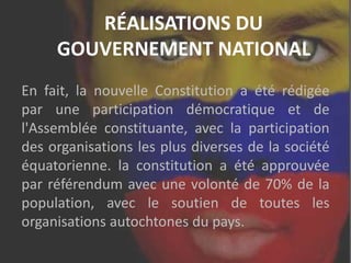RÉALISATIONS DU
GOUVERNEMENT NATIONAL
En fait, la nouvelle Constitution a été rédigée
par une participation démocratique et de
l'Assemblée constituante, avec la participation
des organisations les plus diverses de la société
équatorienne. la constitution a été approuvée
par référendum avec une volonté de 70% de la
population, avec le soutien de toutes les
organisations autochtones du pays.
 