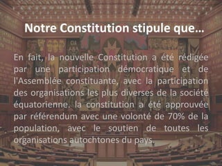 Notre Constitution stipule que…
En fait, la nouvelle Constitution a été rédigée
par une participation démocratique et de
l'Assemblée constituante, avec la participation
des organisations les plus diverses de la société
équatorienne. la constitution a été approuvée
par référendum avec une volonté de 70% de la
population, avec le soutien de toutes les
organisations autochtones du pays.
 
