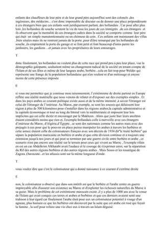 enfants des chauffeurs de leur père et de leur grand père aujourd'hui sont des colonels ,des
ingénieurs, des médecins... c'est donc impensable de discuter ou de donner une place prépondérante
à ces étrangers bien que ces enfants sont juridiquement parlant, des hollandais . Car pour aller plus
loin ,les hollandais de souche scrutent la vie de tous les jours de ces immigrés ,de ces étrangers et
ils observent que la mentalité de ces étrangers cadres dans la société se comporte comme leur père
qui était un simple manutentionnaire ou un chômeur de coin . Ces enfants ont maintenant des villas
,bien situées mais ils ne rentrent jamais de la porte ,peur d'être remarqué par les hollandais de
souche ,ils empruntent la porte du garage et se font petit et font beaucoup d'amis parmi les
jardiniers, les gardiens ...et jamais avec les propriétaires de leurs entourages.
T
donc finalement, les hollandais ne veulent plus de cette race qui prend peu à peu leur place, vue la
démographie galopante, souhaitent même un changement radical de la société en tenant compte de
l'Islam et de ses fêtes et même de leur langues arabe, berbère...cela en fait trop pour Welder qui
représente une frange de la population hollandaise qui n'en veulent ni d'un métissage et encore
moins de cette présence imposée
E
si vous me permettez que je continue mon raisonnement, l’extrémisme de droite partout en Europe
reflète une réalité matérielle que nous venons de relater et d'exposer sur des exemples simples . Et
dans les pays arabes ce courant politique existe aussi et de la même intensité ,à savoir l'étranger est
celui dit l'étranger de l’intérieur. Au Maroc, par exemple, se sont les soussis qui délaissent leur
région à plus de 500 kilomètres pour s'installer dans les régions arabes;la capitale administrative et
la capitale économique et tout au long du littoral vers la méditerranée et imposent leur lois
implicites qui est celle dictée et encourager par le Makhzen . Alors que juste hier leurs ancêtres
étaient considérés moins que rien et, l'exemple hollandais colle à merveille avec ces étrangers
d’intérieur du Maroc, d'Algérie,d’Égypte...se sont des nationaux comme les autres mais avec des
prejugés à eux pour que le pouvoir en place puisse manipuler les arabes à travers les berbères et
cette astuce étaient celle du colonisateurs français avec son décrets de 1934 dit''le traité berbère'' qui
sépare la population marocaine en berbère et arabe et que cette division continue et a toujours une
extension jusqu'à nos jours et qui peut se terminer par une guerre civile entre berbère et arabe , ce
scenario n'est pas encore une réalité sur le terrain pour ceux qui vivent au Maroc , l'exemple rifain
en est un car Abdelkrim Alkhatabi avait l'audace et le courage de s'exprimer ainsi, sur la séparation
du Rif des autres régions berbères et des autres régions arabes . Mais Souss et les touarègue de
Zagora ,Ourzazate...et les atlassis sont sur la même longueur d'onde.
T
vous voulez dire que c'est le colonisateur qui a donné naissance à ce courant d’extrême droite
E
non, le colonisateur a observé que dans son intérêt est que le berbère et l'arabe rentre en guerre
impitoyable afin d'assurer son existence au Maroc et d'exploiter les richesses naturelles du Maroc à
sa guise. Mais le problème de cet extrémisme marocain existe ,il y a plus de 1000 ans avec la venue
de l'Islam qui avait conquis ces terres et arabes et berbères et que ces derniers avaient senti une
trahison à leur égard car finalement l'arabe était pour eux un colonisateur potentiel à visage d'un
agneau, plus humain ce que les berbères ont découvert par la suite que cet arabe est rusé qui fuyait
la famine , la soif pour refaire une vie chez eux à travers un Islam déguisé.
 