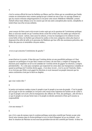 T
c'est la version officiel de tous les berbères au Maroc sauf les rifains qui ne considèrent pas l'arabe
comme un colonisateur mais comme quelqu'un qui a donné un sens à leur vie sauvage d'antan ce
que les soussis refusent catégoriquement et c'est pour cette raison Abdelkrim Alkhatabi ,comme
Zafzafi refuse toute alliance avec les soussis qui ont une autre conception plus raciste, xénophobe et
teinté d'une ruse d'un niveau enfantin.
E
pour essayer de faire court et de revenir à notre sujet qui est la question de l’extrémisme politique
dans ce nouveau monde est qu l’extrême droite existe bel et bien chez les arabes qui refusent les
berbères les soussis surtout, mais aussi les atlassis, et tous les touarègues) et la relation inverse
existe belle et bien, les berbère qui refusent les arabes et (les trois catégories citées plus haut) et
disposent d'un allié de taille en la personne du Makhzen qui leur offre des assistances policières, des
fiches des pauvres et misérables citoyens arabes...
T
et en ce qui concerne l’extrémisme de gauche ?
E
avant d'arriver à ce point ,il faut dire que l’extrême droite est une possibilité politique et il faut
respecter ces politiques et ne pas faire comme en France ;de tout faire y compris le truquage des
élections pour empêcher un tel ou tel candidat de l’extrême droite de gagner les élection y compris
présidentielles . Il y a des pays européens qui respectent les urnes dans une transparence complète et
quand un politique de l’extrême droite gagne , il est donc investi , c'est le cas de l'Autriche, Italie...
et ce n'est pas que Hitler avait gagné les élections et avait massacré un peuple innocent que les
autres extrémistes n'ont pas le droit au chapitre .
T
que vous voulez dire ?
E
la justice est toujours rendue et pour le peuple et par le peuple et au nom du peuple . C'est le peuple
qui est jugé et non les candidats et c'est pour cette raison toute l'attention de l'armée est de veiller à
ce que le peuple soit averti ,d'où la transparence des affaires de l’État, des politiques...afin d'éviter à
ce que le peuple ne soit pas berné mais si le peuple en décide autrement et bien qu'il assume sa
responsabilité
T
c'est une menace ?!
E
non ,il n'y a pas de menace mais le système politique serait plus contrôlé par l'armée ou par cette
force( nous sommes dans la fiction politique et on a le droit d'imaginer )et au cas échéant , c'est
donc la situation du Pakistan ou tout nouveau président devrait être contrôlé par l'armée et donc les
 