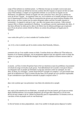 coups d’État militaire ne s'arrêtent jamais . Le Pakistan n'est pas un exemple à suivre mais pour
vous dire que l'armée qui défend un nouveau système doit être toujours en mesure de faire un autre
coup d’État militaire y compris sur un président militaire ,le cas de Sissi en Égypte est une
illustration ,à la différence l'armée en Égypte suit sans conscience Sissi ,alors que ce dernier ne
cesse de diviser l’Égypte , les égyptiens entre eux, car la solution ou le remède politique n'est pas
avec le bannissement de force et dans la construction des prisons qui seront toujours bondées et de
plus en plus, car Sissi comme tous les autres dirigeants arabes sont des Cervantès injustes( et
sciemment) , il soignent le mal par le mal ; une idée n'est jamais mise en prison , l'idée resterait
toujours libre et d'autres reprendront le flambeau . Les politiques sont des représentants des idées , il
faut donc affronter les idées par les idées et de libérer tous les détenus politiques qui croupissent
pour 20 ans de prison comme Zafzafi au Maroc ou comme des politiques en Égypte pour le
''perpète''.
T
vous voulez dire qu'il n' y a rien à craindre de l’extrême droite ?
E
oui ,il n'y a rien à craindre que de la crainte comme disait Kennedy, Johnson...
T
comment cela car il me semble comme en Italie ,l’extrême droite aux affaires de l’État italien,ces
hommes et ces femmes politiques, ont un programme approuvé par une majorité courte ou large des
italiens à ce que plus de 500.000 des étrangers devraient être expulsés et d'autres mesures dans ce
sens
E
et ensuite , un État a le droit d'exprimer haut et fort ses intentions et puis les problèmes s'accumulent
et la boule de neige est de plus en plu grosse. Tout débordement de la société e n'est pas la faute à
ces dirigeants mais au peuple qui demande et exige des sanctions contre les immigrés ,les sans
abris, les Rom, les corrompus...comme disait Orwell'' le peuple est complice''. Les gouvernants font
partis de la définition de l’État et comme dit plus haut c'est le peuple qui est le premier responsable.
Et par contradiction et par définition restreinte le peuple a toujours raison !!
T
dans votre système que vous préconisez vous faites très attention de ce peuple
E
non, mais je fais attention de son illettrisme , un peuple qui n'est pas instruit ,qui n'a pas un certain
degré d'intellectualisme c'est un peuple dangereux qui navigue dans l'obscurité et c'est de mon
devoir de tenir compte et de lui allumé les projectiles pour le responsabiliser. Un homme averti en
vaut deux et bien un peuple averti en vaut beaucoup !
T
le rôle de l'armée est donc prépondérant , mais il me semble le disciple puisse dépasser le maître
 