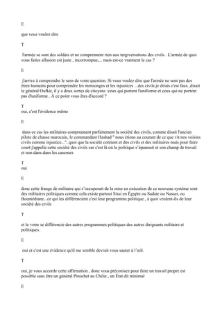 E
que vous voulez dire
T
l'armée se sont des soldats et ne comprennent rien aux tergiversations des civils . L'armée de quoi
vous faites allusion est juste , incorrompue,... mais est-ce vraiment le cas ?
E
j'arrive à comprendre le sens de votre question. Si vous voulez dire que l'armée ne sont pas des
êtres humains pour comprendre les mensonges et les injustices ...des civils je dirais c'est faux ,disait
le général Oufkir, il y a deux sortes de citoyens :ceux qui portent l'uniforme et ceux qui ne portent
pas d'uniforme . À ce point vous êtes d'accord ?
T
oui, c'est l'évidence même
E
dans ce cas les militaires comprennent parfaitement la société des civils, comme disait l'ancien
pilote de chasse marocain, le commandant Hashad '' nous étions au courant de ce que vit nos voisins
civils comme injustice...'', quoi que la société contient et des civils et des militaires mais pour faire
court j'appelle cette société des civils car c'est là où le politique s’épanouit et son champ de travail
et non dans dans les casernes
T
oui
E
donc cette frange de militaire qui s’occuperait de la mise en exécution de ce nouveau système sont
des militaires politiques comme cela existe partout Sissi en Égypte ou Sadate ou Nasser, ou
Boumédiane...ce qui les différencient c'est leur programme politique , à quoi veulent-ils de leur
société des civils
T
et le votre se différencie des autres programmes politiques des autres dirigeants militaire et
politiques.
E
oui et c'est une évidence qu'il me semble devrait vous sauter à l’œil.
T
oui, je vous accorde cette affirmation , donc vous préconisez pour faire un travail propre est
possible sans être un général Pinochet au Chilie , un État dit minimal
E
 