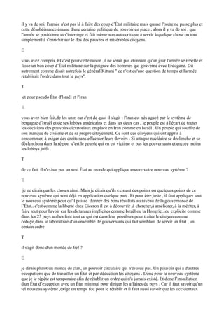 il y va de soi, l'armée n'est pas là à faire des coup d’État militaire mais quand l'ordre ne passe plus et
cette désobéissance émane d'une certaine politique du pouvoir en place , alors il y va de soi , que
l'armée se positionne et s'interroge et fait même son auto-critique à servir à quelque chose ou tout
simplement à s'enrichir sur le dos des pauvres et misérables citoyens.
E
vous avez compris. Et c'est pour cette raison ,il ne serait pas étonnant qu'un jour l'armée se rebelle et
fasse un bon coup d’État militaire sur la poignée des hommes qui gouverne avec Erdogane. Dit
autrement comme disait autrefois le général Kittani '' ce n'est qu'une question de temps et l'armée
rétablirait l'ordre dans tout le pays''.
T
et pour pseudo État d'Israël et l'Iran
E
vous avez bien fait,de les unir, car c'est de quoi il s'agit : l'Iran est très agacé par le système de
bergague d'Israël et de ses lobbys américains et dans les deux cas , le peuple est à l'écart de toutes
les décisions des pouvoirs dictatoriaux en place en Iran comme en Israël . Un peuple qui souffre de
son manque de civisme et de sa propre citoyenneté. Ce sont des citoyens qui ont appris à
consommer, à exiger des droits sans effectuer leurs devoirs . Si attaque nucléaire se déclenche et se
déclenchera dans la région ,c'est le peuple qui en est victime et pas les gouvernants et encore moins
les lobbys juifs .
T
de ce fait il n'existe pas un seul État au monde qui applique encore votre nouveau système ?
E
je ne dirais pas les choses ainsi. Mais je dirais qu'ils existent des points ou quelques points de ce
nouveau système qui sont déjà en application quelque part . Et pour être juste , il faut appliquer tout
le nouveau système pour qu'il puisse donner des bons résultats au niveau de la gouvernance de
l’État.. c'est comme la liberté chez Cicéron il est à découvrir ,à chercher,à améliorer, à la mériter, à
faire tout pour l'avoir car les dictatures implicites comme Israël ou la Hongrie...ou explicite comme
dans les 23 pays arabes font tout ce qui est dans leur possibles pour traiter le citoyen comme
cobaye,dans le laboratoire d'un ensemble de gouvernants qui fait semblant de servir un État , un
certain ordre
T
il s'agit donc d'un monde de fief ?
E
je dirais plutôt un monde de clan, un pouvoir circulaire qui n'évolue pas. Un pouvoir qui a d'autres
occupations que de travailler un État et par déduction les citoyens . Donc pour le nouveau système
que je le répète est temporaire afin de rétablir un ordre qui n'a jamais existé. Et donc l’installation
d'un État d’exception avec un État minimal pour diriger les affaires du pays . Car il faut savoir qu'un
tel nouveau système ,exige un temps fou pour le rétablir et il faut aussi savoir que les occidentaux
 