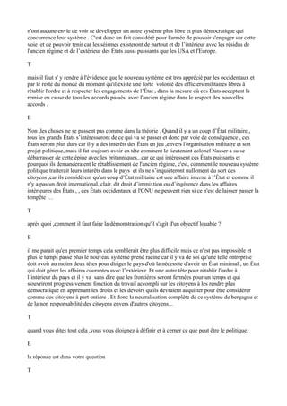 n'ont aucune envie de voir se développer un autre système plus libre et plus démocratique qui
concurrence leur système . C'est donc un fait considéré pour l'armée de pouvoir s'engager sur cette
voie et de pouvoir tenir car les séismes existeront de partout et de l’intérieur avec les résidus de
l'ancien régime et de l’extérieur des États aussi puissants que les USA et l'Europe.
T
mais il faut s' y rendre à l'évidence que le nouveau système est très apprécié par les occidentaux et
par le reste du monde du moment qu'il existe une forte volonté des officiers militaires libres à
rétablir l'ordre et à respecter les engagements de l’État , dans la mesure où ces États acceptent la
remise en cause de tous les accords passés avec l'ancien régime dans le respect des nouvelles
accords .
E
Non ,les choses ne se passent pas comme dans la théorie . Quand il y a un coup d’État militaire ,
tous les grands États s’intéresseront de ce qui va se passer et donc par voie de conséquence , ces
États seront plus durs car il y a des intérêts des États en jeu ,envers l'organisation militaire et son
projet politique, mais il fat toujours avoir en tête comment le lieutenant colonel Nasser a su se
débarrasser de cette épine avec les britanniques...car ce qui intéressent ces États puissants et
pourquoi ils demanderaient le rétablissement de l'ancien régime, c'est, comment le nouveau système
politique traiterait leurs intérêts dans le pays et ils ne s’inquiéteront nullement du sort des
citoyens ,car ils considèrent qu'un coup d’État militaire est une affaire interne à l’État et comme il
n'y a pas un droit international, clair, dit droit d’immixtion ou d’ingérence dans les affaires
intérieures des États , , ces États occidentaux et l'ONU ne peuvent rien si ce n'est de laisser passer la
tempête …
T
après quoi ,comment il faut faire la démonstration qu'il s'agit d'un objectif louable ?
E
il me parait qu'en premier temps cela semblerait être plus difficile mais ce n'est pas impossible et
plus le temps passe plus le nouveau système prend racine car il y va de soi qu'une telle entreprise
doit avoir au moins deux têtes pour diriger le pays d'où la nécessite d'avoir un État minimal , un État
qui doit gérer les affaires courantes avec l’extérieur. Et une autre tête pour rétablir l'ordre à
l’intérieur du pays et il y va sans dire que les frontières seront fermées pour un temps et qui
s'ouvriront progressivement fonction du travail accompli sur les citoyens à les rendre plus
démocratique en apprenant les droits et les devoirs qu'ils devraient acquitter pour être considérer
comme des citoyens à part entière . Et donc la neutralisation complète de ce système de bergague et
de la non responsabilité des citoyens envers d'autres citoyens...
T
quand vous dites tout cela ,vous vous éloignez à définir et à cerner ce que peut être le politique.
E
la réponse est dans votre question
T
 