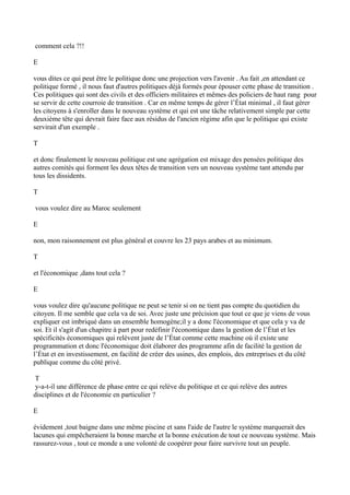 comment cela ?!!
E
vous dites ce qui peut être le politique donc une projection vers l'avenir . Au fait ,en attendant ce
politique formé , il nous faut d'autres politiques déjà formés pour épouser cette phase de transition .
Ces politiques qui sont des civils et des officiers militaires et mêmes des policiers de haut rang pour
se servir de cette courroie de transition . Car en même temps de gérer l’État minimal , il faut gérer
les citoyens à s'enroller dans le nouveau système et qui est une tâche relativement simple par cette
deuxième tête qui devrait faire face aux résidus de l'ancien régime afin que le politique qui existe
servirait d'un exemple .
T
et donc finalement le nouveau politique est une agrégation est mixage des pensées politique des
autres comités qui forment les deux têtes de transition vers un nouveau système tant attendu par
tous les dissidents.
T
vous voulez dire au Maroc seulement
E
non, mon raisonnement est plus général et couvre les 23 pays arabes et au minimum.
T
et l'économique ,dans tout cela ?
E
vous voulez dire qu'aucune politique ne peut se tenir si on ne tient pas compte du quotidien du
citoyen. Il me semble que cela va de soi. Avec juste une précision que tout ce que je viens de vous
expliquer est imbriqué dans un ensemble homogène;il y a donc l'économique et que cela y va de
soi. Et il s'agit d'un chapitre à part pour redéfinir l'économique dans la gestion de l’État et les
spécificités économiques qui relèvent juste de l’État comme cette machine où il existe une
programmation et donc l'économique doit élaborer des programme afin de facilité la gestion de
l’État et en investissement, en facilité de créer des usines, des emplois, des entreprises et du côté
publique comme du côté privé.
T
y-a-t-il une différence de phase entre ce qui relève du politique et ce qui relève des autres
disciplines et de l'économie en particulier ?
E
évidement ,tout baigne dans une même piscine et sans l'aide de l'autre le système marquerait des
lacunes qui empêcheraient la bonne marche et la bonne exécution de tout ce nouveau système. Mais
rassurez-vous , tout ce monde a une volonté de coopérer pour faire survivre tout un peuple.
 