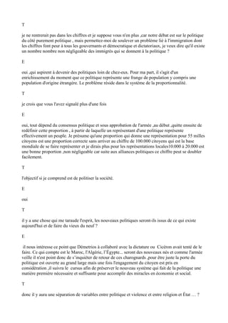 T
je ne rentrerait pas dans les chiffres et je suppose vous n'en plus ,car notre débat est sur le politique
du côté purement politique , mais permettez-moi de soulever un problème lié à l'immigration dont
les chiffres font peur à tous les gouvernants et démocratique et dictatoriaux, je veux dire qu'il existe
un nombre nombre non négligeable des immigrés qui se donnent à la politique ?
E
oui ,qui aspirent à devenir des politiques loin de chez-eux. Pour ma part, il s'agit d'un
enrichissement du moment que ce politique représente une frange de population y compris une
population d'origine étrangère. Le problème réside dans le système de la proportionnalité.
T
je crois que vous l'avez signalé plus d'une fois
E
oui, tout dépend du consensus politique et sous approbation de l'armée ,au début ,quitte ensuite de
redéfinir cette proportion , à partir de laquelle un représentant d'une politique représente
effectivement un peuple. Je présume qu'une proportion qui donne une représentation pour 55 milles
citoyens est une proportion correcte sans arriver au chiffre de 100.000 citoyens qui est la base
mondiale de se faire représenter et je dirais plus pour les représentations locales10.000 à 20.000 est
une bonne proportion ,non négligeable car suite aux alliances politiques ce chiffre peut se doubler
facilement.
T
l'objectif si je comprend est de politiser la société.
E
oui
T
il y a une chose qui me taraude l'esprit, les nouveaux politiques seront-ils issus de ce qui existe
aujourd'hui et de faire du vieux du neuf ?
E
il nous intéresse ce point que Démetrios à collaboré avec la dictature ou Cicéron avait tenté de le
faire. Ce qui compte est le Maroc, l'Algérie, l’Égypte... seront des nouveaux nés et comme l'armée
veille il n'est point donc de s’inquiéter de retour de ces charognards ,pour être juste la porte du
politique est ouverte au grand large mais une fois l'engagement du citoyen est pris en
considération ,il suivra le cursus afin de préserver le nouveau système qui fait de la politique une
matière première nécessaire et suffisante pour accomplir des miracles en économie et social.
T
donc il y aura une séparation de variables entre politique et violence et entre religion et État … ?
 