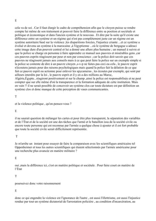 E
cela va de soi . Car il faut élargir le cadre de compréhension afin que le citoyen puisse se rendre
compte lui même de son traitement et pouvoir faire la différence entre sa position et sociétale et
politique et économique et dans l'ancien système et le nouveau . Et dire par la suite qu'il existe une
différence entre un système et un régime qui n'est pas complètement juste car un régime est un
système autoritaire basé sur la violence ,les disparitions forcées, l'injustice criante ...et ce système a
évolué et devenu un système à la marocaine ,à l'égyptienne ...où le système de bergague a adouci
cette image dure d'un pouvoir central et lui a donné une allure plus humaine ; un manuel à suivre et
que la police se charge en personne à faire apprendre ce manuel aux pauvres et misérables gens ,car
ces pauvres esprits réagissent par peur et non par conscience ; car la police doit savoir que ces
pauvres ne réagissent jamais aux conseils mais à ce que peut faire la police sur un exemple simple si
la police se contente de dire à un pauvre citoyen ,s-v-p ne faites pas ceci ou cela , le pauvre esprit
n'écoutera jamais pour des raisons psychologiques mais quand la police fait la délation de ce que
fait ce pauvre esprit ou actionne pour enlever les spycameras , les écoutes par exemple, qui sont par
ailleurs interdits par la loi , le pauvre esprit et il y en a des millions au Maroc,
Algérie,Égypte...réagiront positivement et sur le champ ,ainsi la police est responsabilisée et ne peut
compter que sur elle même d'où la transparence et la formation adéquate de cette institution. Mais
en vain !! il ne serait possible de concevoir un système clos car toute dictature est par définition un
système clos et donc manque de cette perception de vases communicantes.
T
et la violence politique , qu'on pensez-vous ?
E
il ne saurait question de mélanger les cartes et pour être plus transparent, la séparation des variables
et de l’État et de la société est une des tâches que l'armé et le bataillon issu de la société civile ou
encore toute personne qui est reconnue par l'armée a quelque chose à ajouter et il est fort probable
que toute la société civile serait difficilement représentée.
T
Je m'arrête un instant pour essayer de faire la comparaison avec les scientifiques américains tel
Oppenheimer et tous les autres scientifiques qui étaient sélectionnés par l'armée américaine pour
une recherche plus avancée en matière militaire ?
E
oui ,mais la différence ici, c'est en matière politique et sociétale . Pour faire court en matière de
l’État
T
poursuivez donc votre raisonnement
E
donc ce qui engendre la violence est l'ignorance de l'autre , est aussi l'illettrisme, est aussi l'injustice
rendue par tout un système dictatorial de l'arrestation policière , au condition d'incarcération, au
 