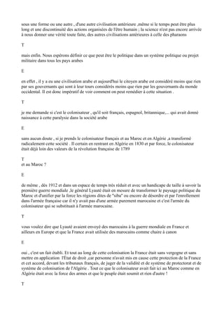 sous une forme ou une autre , d'une autre civilisation antérieure ,même si le temps peut être plus
long et une discontinuité des actions organisées de l'être humain ; la science n'est pas encore arrivée
à nous donner une vérité toute faite, des autres civilisations antérieures à celle des pharaons
T
mais enfin. Nous espérons définir ce que peut être le politique dans un système politique ou projet
militaire dans tous les pays arabes
E
en effet , il y a eu une civilisation arabe et aujourd'hui le citoyen arabe est considéré moins que rien
par ses gouvernants qui sont à leur tours considérés moins que rien par les gouvernants du monde
occidental. Il est donc impératif de voir comment on peut remédier à cette situation .
T
je me demande si c'est le colonisateur , qu'il soit français, espagnol, britannique,... qui avait donné
naissance à cette paralysie dans la société arabe
E
sans aucun doute , si je prends le colonisateur français et au Maroc et en Algérie ,a transformé
radicalement cette société . Il certain en rentrant en Algérie en 1830 et par force, le colonisateur
était déjà loin des valeurs de la révolution française de 1789
T
et au Maroc ?
E
de même , dés 1912 et dans un espace de temps très réduit et avec un handicape de taille à savoir la
première guerre mondiale ,le général Lyauté était en mesure de transformer le paysage politique du
Maroc et d'unifier par la force les régions dites de ''siba'' ou encore de désordre et par l'enrollement
dans l'armée française car il n'y avait pas d'une armée purement marocaine et c'est l'armée du
colonisateur qui se substituait à l'armée marocaine.
T
vous voulez dire que Lyauté avaient envoyé des marocains à la guerre mondiale en France et
ailleurs en Europe et que la France avait utilisée des marocains comme chaire à canon
E
oui , c'est un fait établi. Et tout au long de cette colonisation la France était sans vergogne et sans
mettre en application l'État de droit ,car personne n'avait mis en cause cette protection de la France
et cet accord, devant les tribunaux français, de juger de la validité et de système de protectorat et de
système de colonisation de l'Algérie . Tout ce que le colonisateur avait fait ici au Maroc comme en
Algérie était avec la force des armes et que le peuple était soumit et rien d'autre !
T
 