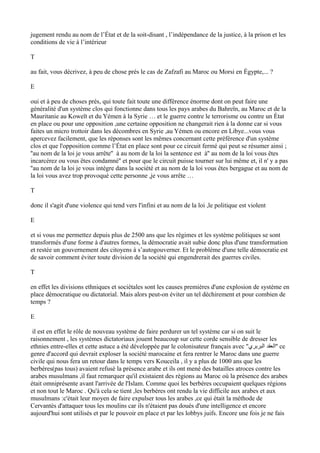 jugement rendu au nom de l’État et de la soit-disant , l’indépendance de la justice, à la prison et les
conditions de vie à l’intérieur
T
au fait, vous décrivez, à peu de chose prés le cas de Zafzafi au Maroc ou Morsi en Égypte,... ?
E
oui et à peu de choses prés, qui toute fait toute une différence énorme dont on peut faire une
généralité d'un système clos qui fonctionne dans tous les pays arabes du Bahreïn, au Maroc et de la
Mauritanie au Koweït et du Yémen à la Syrie … et le guerre contre le terrorisme ou contre un État
en place ou pour une opposition ,une certaine opposition ne changerait rien à la donne car si vous
faites un micro trottoir dans les décombres en Syrie ,au Yémen ou encore en Libye...vous vous
apercevez facilement, que les réponses sont les mêmes concernant cette préférence d'un système
clos et que l'opposition comme l’État en place sont pour ce circuit fermé qui peut se résumer ainsi ;
''au nom de la loi je vous arrête'' à au nom de la loi la sentence est à'' au nom de la loi vous êtes
incarcérez ou vous êtes condamné'' et pour que le circuit puisse tourner sur lui même et, il n' y a pas
''au nom de la loi je vous intègre dans la société et au nom de la loi vous êtes bergague et au nom de
la loi vous avez trop provoqué cette personne ,je vous arrête …
T
donc il s'agit d'une violence qui tend vers l'infini et au nom de la loi ,le politique est violent
E
et si vous me permettez depuis plus de 2500 ans que les régimes et les système politiques se sont
transformés d'une forme à d'autres formes, la démocratie avait subie donc plus d'une transformation
et restée un gouvernement des citoyens à s’autogouverner. Et le problème d'une telle démocratie est
de savoir comment éviter toute division de la société qui engendrerait des guerres civiles.
T
en effet les divisions ethniques et sociétales sont les causes premières d'une explosion de système en
place démocratique ou dictatorial. Mais alors peut-on éviter un tel déchirement et pour combien de
temps ?
E
il est en effet le rôle de nouveau système de faire perdurer un tel système car si on suit le
raisonnement , les systèmes dictatoriaux jouent beaucoup sur cette corde sensible de dresser les
ethnies entre-elles et cette astuce a été développée par le colonisateur français avec ''‫البربري‬ ‫''العقد‬ ce
genre d'accord qui devrait exploser la société marocaine et fera rentrer le Maroc dans une guerre
civile qui nous fera un retour dans le temps vers Kouceila , il y a plus de 1000 ans que les
berbères(pas tous) avaient refusé la présence arabe et ils ont mené des batailles atroces contre les
arabes musulmans ,il faut remarquer qu'il existaient des régions au Maroc où la présence des arabes
était omniprésente avant l'arrivée de l'Islam. Comme quoi les berbères occupaient quelques régions
et non tout le Maroc . Qu'à cela se tient ,les berbères ont rendu la vie difficile aux arabes et aux
musulmans :c'était leur moyen de faire expulser tous les arabes ,ce qui était la méthode de
Cervantès d'attaquer tous les moulins car ils n'étaient pas doués d'une intelligence et encore
aujourd'hui sont utilisés et par le pouvoir en place et par les lobbys juifs. Encore une fois je ne fais
 