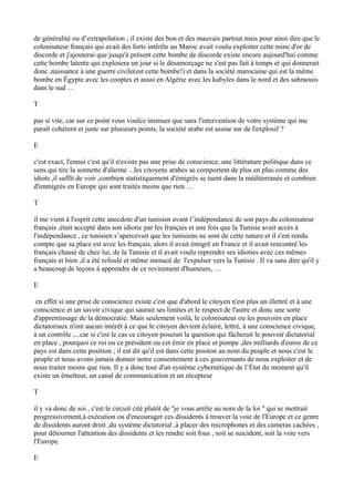 de généralité ou d’extrapolation ; il existe des bon et des mauvais partout.mais pour ainsi dire que le
colonisateur français qui avait des forts intérêts au Maroc avait voulu exploiter cette mine d'or de
discorde et j'ajouterai que jusqu'à présent cette bombe de discorde existe encore aujourd'hui comme
cette bombe latente qui explosera un jour si le désamorçage ne s'est pas fait à temps et qui donnerait
donc ,naissance à une guerre civile(est cette bombe!) et dans la société marocaine qui est la même
bombe en Égypte avec les cooptes et aussi en Algérie avec les kabyles dans le nord et des sahraouis
dans le sud …
T
pas si vite, car sur ce point vous voulez insinuer que sans l'intervention de votre système qui me
paraît cohérent et juste sur plusieurs points, la société arabe est assise sur de l'explosif ?
E
c'est exact, l'ennui c'est qu'il n'existe pas une prise de conscience, une littérature politique dans ce
sens qui tire la sonnette d'alarme ...les citoyens arabes se comportent de plus en plus comme des
idiots ,il suffit de voir ,combien statistiquement d'émigrés se tuent dans la méditerranée et combien
d'immigrés en Europe qui sont traités moins que rien …
T
il me vient à l'esprit cette anecdote d'un tunisien avant l’indépendance de son pays du colonisateur
français ,était accepté dans son idiotie par les français et une fois que la Tunisie avait accès à
l'indépendance , ce tunisien s’apercevait que les tunisiens ne sont de cette nature et il s'est rendu
compte que sa place est avec les français, alors il avait émigré en France et il avait rencontré les
français chassé de chez lui, de la Tunisie et il avait voulu reprendre ses idioties avec ces mêmes
français et bien ,il a été refoulé et même menacé de l'expulser vers la Tunisie . Il va sans dire qu'il y
a beaucoup de leçons à apprendre de ce revirement d'humeurs, …
E
en effet si une prise de conscience existe c'est que d'abord le citoyen n'est plus un illettré et à une
conscience et un savoir civique qui saurait ses limites et le respect de l'autre et donc une sorte
d'apprentissage de la démocratie. Mais seulement voilà, le colonisateur ou les pouvoirs en place
dictatoriaux n'ont aucun intérêt à ce que le citoyen devient éclairé, lettré, à une conscience civique,
à un contrôle ,...car si c'est le cas ce citoyen poserait la question qui fâcherait le pouvoir dictatorial
en place , pourquoi ce roi ou ce président ou cet émir en place et pompe ,des milliards d'euros de ce
pays est dans cette position ; il est dit qu'il est dans cette positon au nom du peuple et nous c'est le
peuple et nous avons jamais donner notre consentement à ces gouvernants de nous exploiter et de
nous traiter moins que rien. Il y a donc tout d'un système cybernétique de l’État du moment qu'il
existe un émetteur, un canal de communication et un récepteur
T
il y va donc de soi , c'est le circuit cité plutôt de ''je vous arrête au nom de la loi '' qui se mettrait
progressivement,à exécution ou d'encourager ces dissidents à trouver la voie de l'Europe et ce genre
de dissidents auront droit ,du système dictatorial ,à placer des microphones et des cameras cachées ,
pour détourner l'attention des dissidents et les rendre soit fous , soit se suicident, soit la voie vers
l'Europe.
E
 