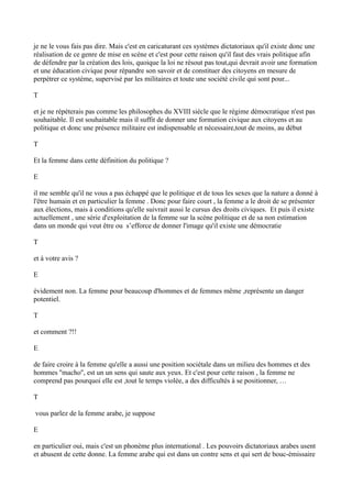 je ne le vous fais pas dire. Mais c'est en caricaturant ces systèmes dictatoriaux qu'il existe donc une
réalisation de ce genre de mise en scène et c'est pour cette raison qu'il faut des vrais politique afin
de défendre par la création des lois, quoique la loi ne résout pas tout,qui devrait avoir une formation
et une éducation civique pour répandre son savoir et de constituer des citoyens en mesure de
perpétrer ce système, supervisé par les militaires et toute une société civile qui sont pour...
T
et je ne répéterais pas comme les philosophes du XVIII siècle que le régime démocratique n'est pas
souhaitable. Il est souhaitable mais il suffit de donner une formation civique aux citoyens et au
politique et donc une présence militaire est indispensable et nécessaire,tout de moins, au début
T
Et la femme dans cette définition du politique ?
E
il me semble qu'il ne vous a pas échappé que le politique et de tous les sexes que la nature a donné à
l'être humain et en particulier la femme . Donc pour faire court , la femme a le droit de se présenter
aux élections, mais à conditions qu'elle suivrait aussi le cursus des droits civiques. Et puis il existe
actuellement , une série d'exploitation de la femme sur la scène politique et de sa non estimation
dans un monde qui veut être ou s’efforce de donner l'image qu'il existe une démocratie
T
et à votre avis ?
E
évidement non. La femme pour beaucoup d'hommes et de femmes même ,représente un danger
potentiel.
T
et comment ?!!
E
de faire croire à la femme qu'elle a aussi une position sociétale dans un milieu des hommes et des
hommes ''macho'', est un un sens qui saute aux yeux. Et c'est pour cette raison , la femme ne
comprend pas pourquoi elle est ,tout le temps violée, a des difficultés à se positionner, …
T
vous parlez de la femme arabe, je suppose
E
en particulier oui, mais c'est un phonème plus international . Les pouvoirs dictatoriaux arabes usent
et abusent de cette donne. La femme arabe qui est dans un contre sens et qui sert de bouc-émissaire
 