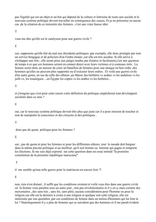 pas l'égalité qui est un objet et un but qui dépend de la culture et lettrisme de toute une société et le
nouveau système politique devrait travailler en conséquence des causes. Et je ne préconise en aucun
cas ,de la création de ce ministère des femmes , c'est une vraie fausse idée
T
vous me dite qu'elle est le catalyseur pour une guerre civile ?
E
oui, supposons qu'elle fait du mal aux dissidents politiques ,par exemple, elle donc protégée par tout
un service bergague et de policiers d'où l'ordre émane ,car elle est très assidue. Si elle arrive à
s'échapper une fois , elle serait prise aux pièges tendus par d'autres et facilement,c'est une question
de temps à ce que ces hommes seront en contact direct avec leurs victimes et à couteaux tirés . La
femme serait donc en mesure de créer un bataillon de femmes pour une attaque en bon ordre ,des
hommes qu'elles ne peuvent plus supportés ou d’exécuter leurs ordres . Et voilà une guerre civile
d'un autre genre, en sus de celle des ethnies ,au Maroc des berbères vs arabes vs les andalous vs les
juifs vs, les touarègues ...en Égypte les coptes vs les arabes vs les berbères...
T
et j'imagine que c'est pour cette raison votre définition du politique empêcherait tout développent
sociétale dans ce sens ?
E
oui, car le nouveau système politique devrait être plus que juste car il a pour mission de toucher et
non de manipuler la conscience et des citoyens et des politiques .
T
donc pas de quota politique pour les femmes ?
E
oui , pas de quota ni pour les femmes ni pour les différentes ethnies ,tout le monde doit baigner
dans la même piscine politique et au meilleur ,qu'il soit femme ou homme qui gagne et remporte
les élections. Je me suis déjà exprimé sur cette question dans un essai intitulé ''la première
constitution de la première république marocaine''
T
il me semble qu'une telle guerre pour le matriarcat est encore loin ?!
E
non, rien n'est distant , il suffit que les conditions existent et voilà vous êtes dans une guerre civile
où la femme vous paraîtra sous un autre jour , non pas révolutionnaire et il y en a, mais comme des
mercenaires , des sans lois , sans foi, sans pitié, aucune considération pour l'homme ou pour la
religion car elle est la dernière à croire à une religion et quelque soit cette religion, elle est
intéressée par son quotidien ,par ces conditions de femme dans un milieu d'hommes qui lui font la
loi ? Statistiquement il y a plus de femmes qui se suicident que des hommes et il me paraît évident
 