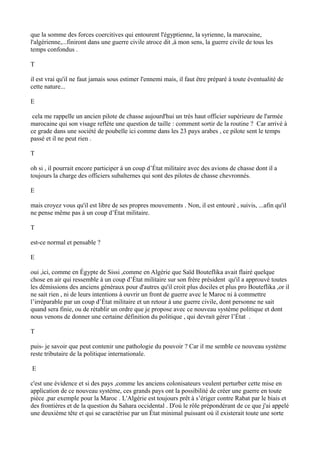 que la somme des forces coercitives qui entourent l'égyptienne, la syrienne, la marocaine,
l'algérienne,...finiront dans une guerre civile atroce dit ,à mon sens, la guerre civile de tous les
temps confondus .
T
il est vrai qu'il ne faut jamais sous estimer l'ennemi mais, il faut être préparé à toute éventualité de
cette nature...
E
cela me rappelle un ancien pilote de chasse aujourd'hui un très haut officier supérieure de l'armée
marocaine qui son visage reflète une question de taille : comment sortir de la routine ? Car arrivé à
ce grade dans une société de poubelle ici comme dans les 23 pays arabes , ce pilote sent le temps
passé et il ne peut rien .
T
oh si , il pourrait encore participer à un coup d’État militaire avec des avions de chasse dont il a
toujours la charge des officiers subalternes qui sont des pilotes de chasse chevronnés.
E
mais croyez vous qu'il est libre de ses propres mouvements . Non, il est entouré , suivis, ...afin qu'il
ne pense même pas à un coup d’État militaire.
T
est-ce normal et pensable ?
E
oui ,ici, comme en Égypte de Sissi ,comme en Algérie que Saïd Bouteflika avait flairé quelque
chose en air qui ressemble à un coup d’État militaire sur son frère président qu'il a approuvé toutes
les démissions des anciens généraux pour d'autres qu'il croit plus dociles et plus pro Bouteflika ,or il
ne sait rien , ni de leurs intentions à ouvrir un front de guerre avec le Maroc ni à commettre
l’irréparable par un coup d’État militaire et un retour à une guerre civile, dont personne ne sait
quand sera finie, ou de rétablir un ordre que je propose avec ce nouveau système politique et dont
nous venons de donner une certaine définition du politique , qui devrait gérer l’État .
T
puis- je savoir que peut contenir une pathologie du pouvoir ? Car il me semble ce nouveau système
reste tributaire de la politique internationale.
E
c'est une évidence et si des pays ,comme les anciens colonisateurs veulent perturber cette mise en
application de ce nouveau système, ces grands pays ont la possibilité de créer une guerre en toute
pièce ,par exemple pour la Maroc . L'Algérie est toujours prêt à s’ériger contre Rabat par le biais et
des frontières et de la question du Sahara occidental . D'où le rôle prépondérant de ce que j'ai appelé
une deuxième tête et qui se caractérise par un État minimal puissant où il existerait toute une sorte
 